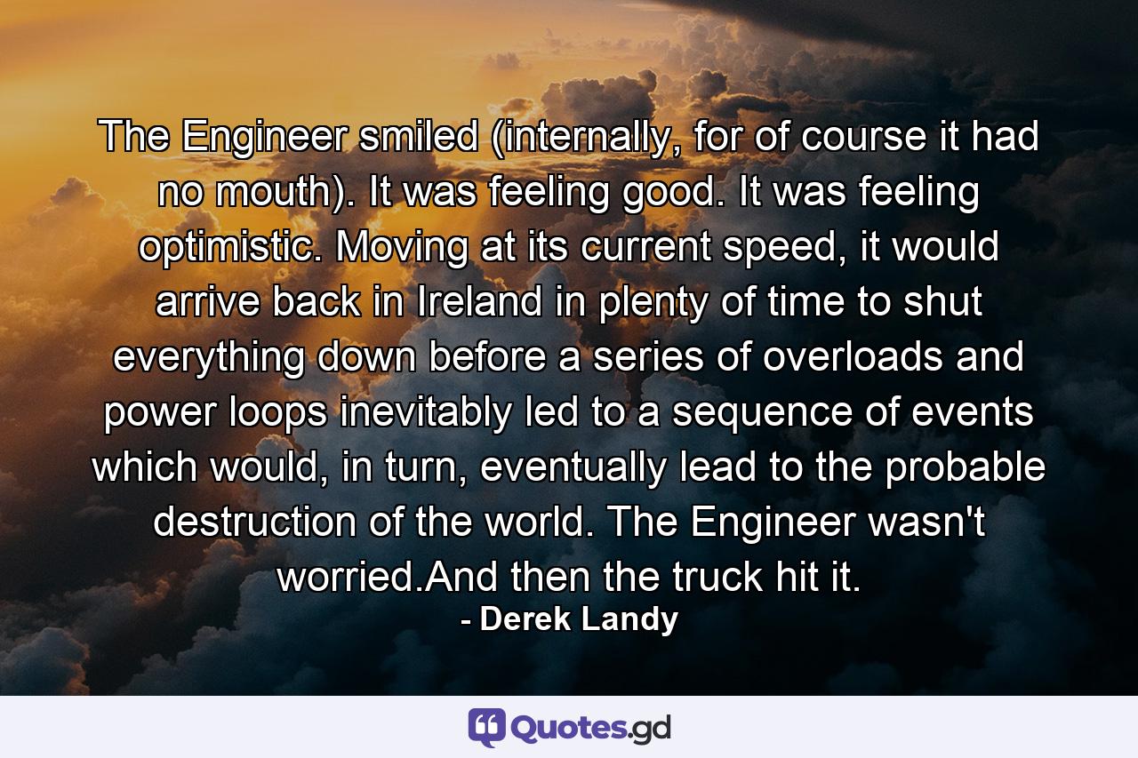 The Engineer smiled (internally, for of course it had no mouth). It was feeling good. It was feeling optimistic. Moving at its current speed, it would arrive back in Ireland in plenty of time to shut everything down before a series of overloads and power loops inevitably led to a sequence of events which would, in turn, eventually lead to the probable destruction of the world. The Engineer wasn't worried.And then the truck hit it. - Quote by Derek Landy