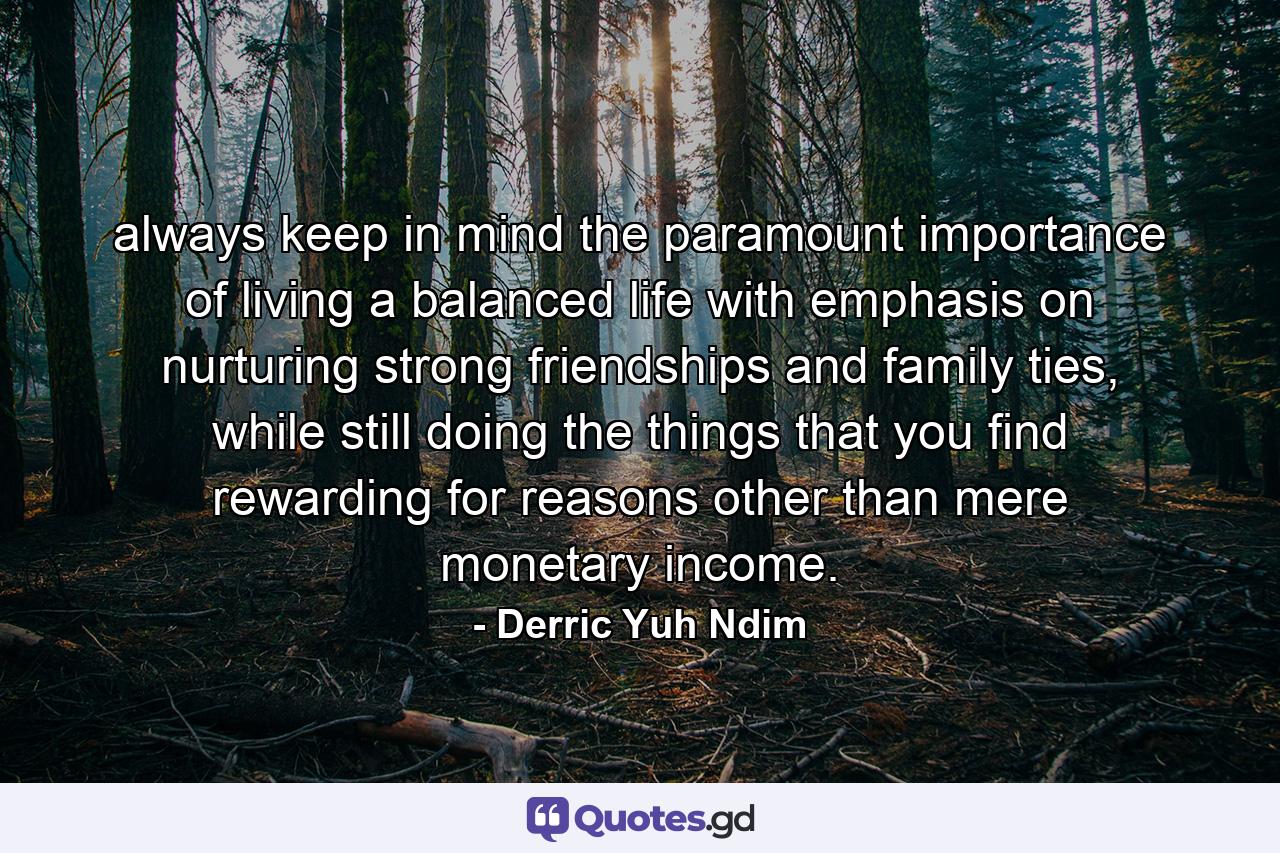 always keep in mind the paramount importance of living a balanced life with emphasis on nurturing strong friendships and family ties, while still doing the things that you find rewarding for reasons other than mere monetary income. - Quote by Derric Yuh Ndim