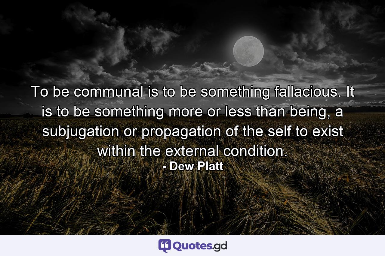 To be communal is to be something fallacious. It is to be something more or less than being, a subjugation or propagation of the self to exist within the external condition. - Quote by Dew Platt