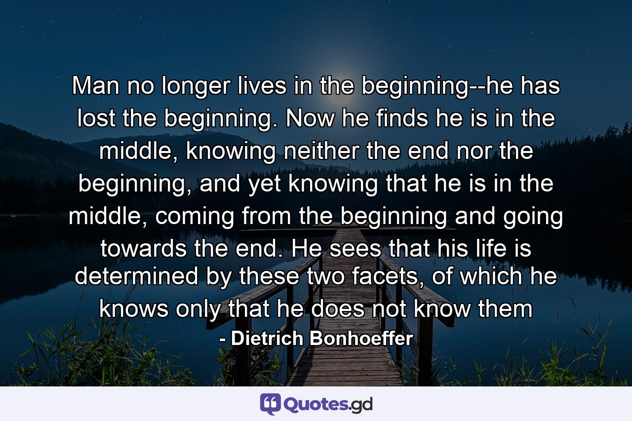 Man no longer lives in the beginning--he has lost the beginning. Now he finds he is in the middle, knowing neither the end nor the beginning, and yet knowing that he is in the middle, coming from the beginning and going towards the end. He sees that his life is determined by these two facets, of which he knows only that he does not know them - Quote by Dietrich Bonhoeffer