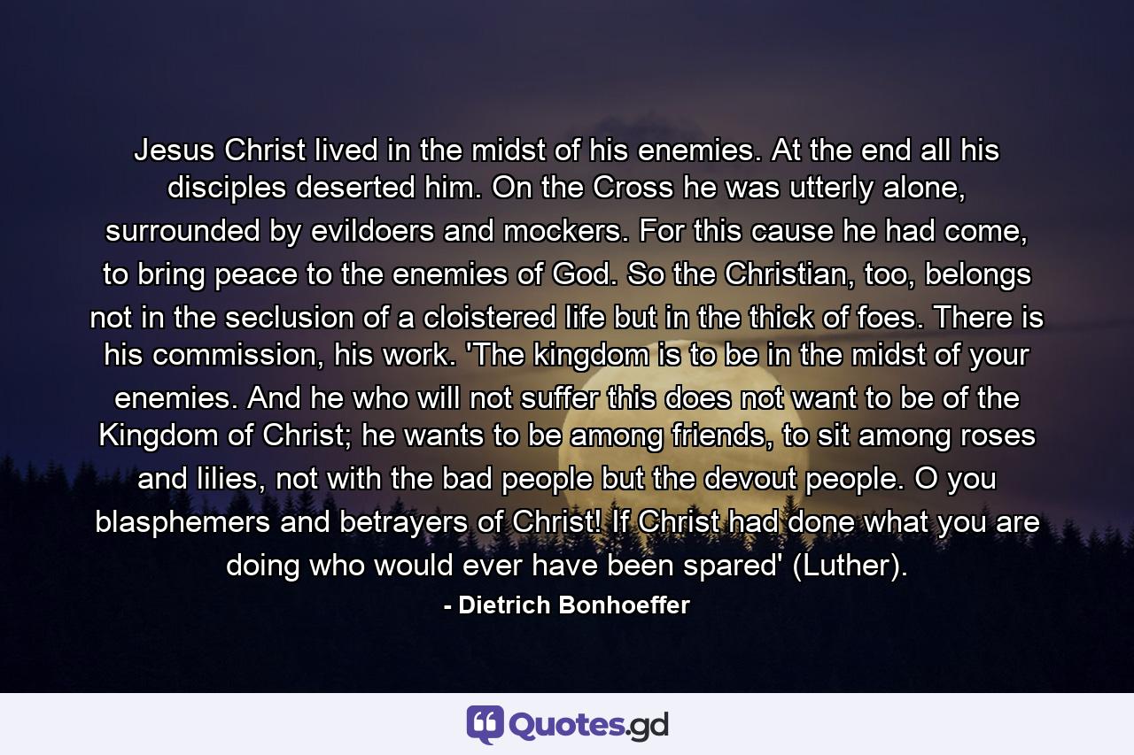 Jesus Christ lived in the midst of his enemies. At the end all his disciples deserted him. On the Cross he was utterly alone, surrounded by evildoers and mockers. For this cause he had come, to bring peace to the enemies of God. So the Christian, too, belongs not in the seclusion of a cloistered life but in the thick of foes. There is his commission, his work. 'The kingdom is to be in the midst of your enemies. And he who will not suffer this does not want to be of the Kingdom of Christ; he wants to be among friends, to sit among roses and lilies, not with the bad people but the devout people. O you blasphemers and betrayers of Christ! If Christ had done what you are doing who would ever have been spared' (Luther). - Quote by Dietrich Bonhoeffer