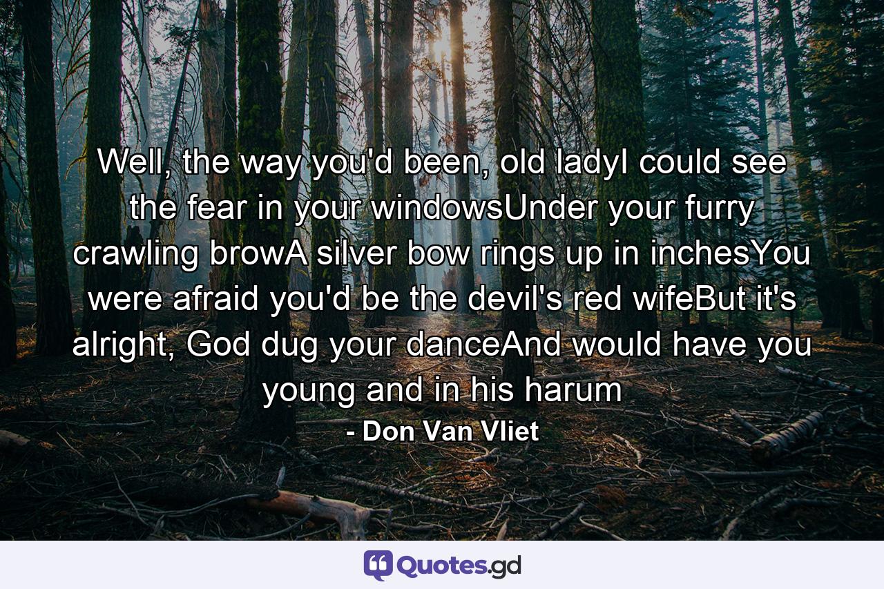 Well, the way you'd been, old ladyI could see the fear in your windowsUnder your furry crawling browA silver bow rings up in inchesYou were afraid you'd be the devil's red wifeBut it's alright, God dug your danceAnd would have you young and in his harum - Quote by Don Van Vliet