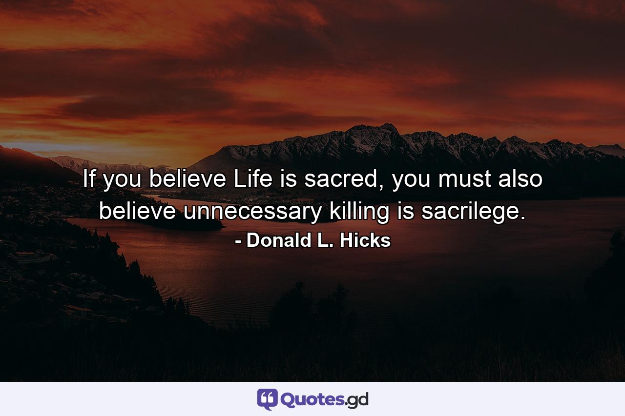 If you believe Life is sacred, you must also believe unnecessary killing is sacrilege. - Quote by Donald L. Hicks