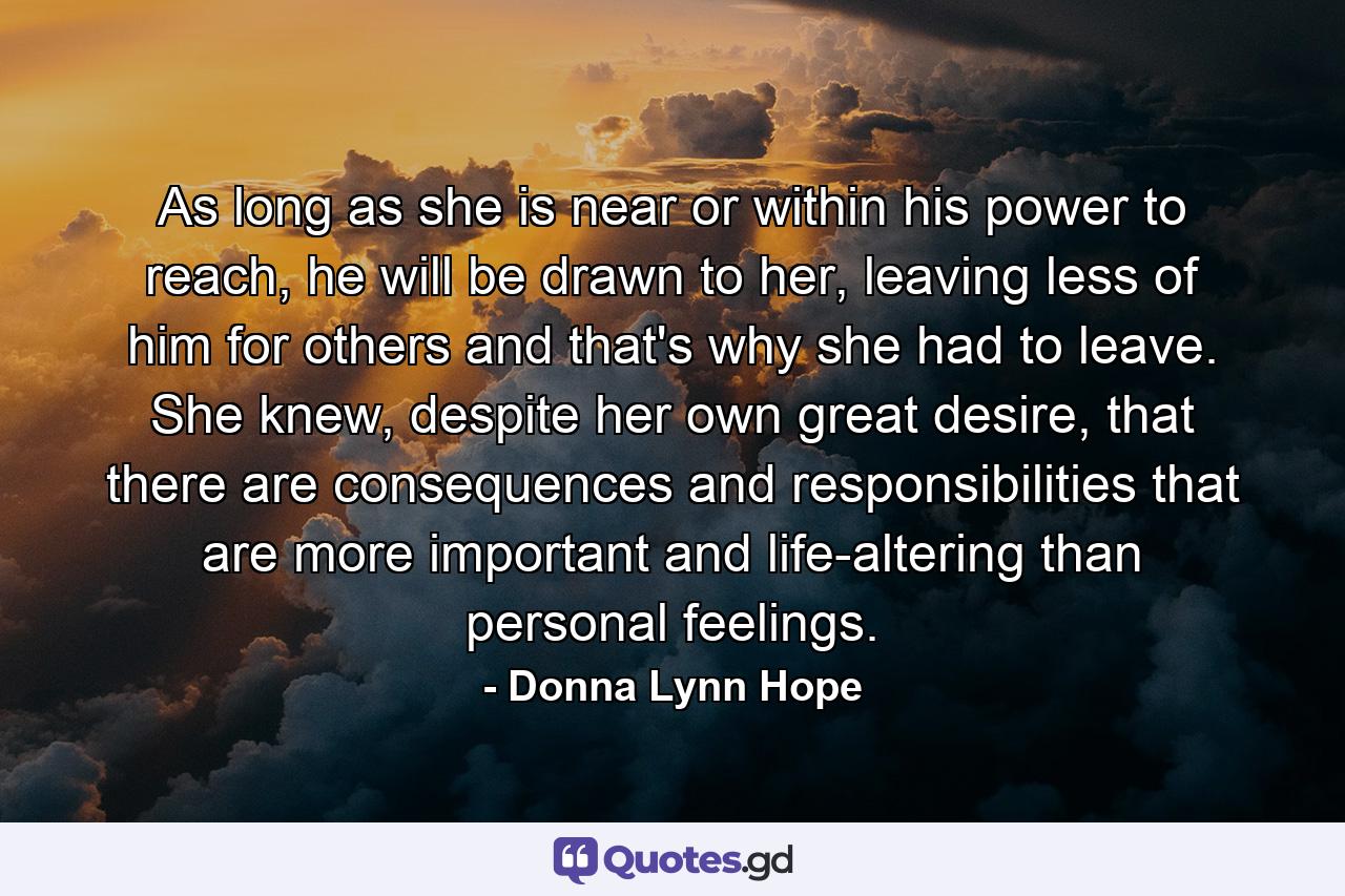 As long as she is near or within his power to reach, he will be drawn to her, leaving less of him for others and that's why she had to leave. She knew, despite her own great desire, that there are consequences and responsibilities that are more important and life-altering than personal feelings. - Quote by Donna Lynn Hope