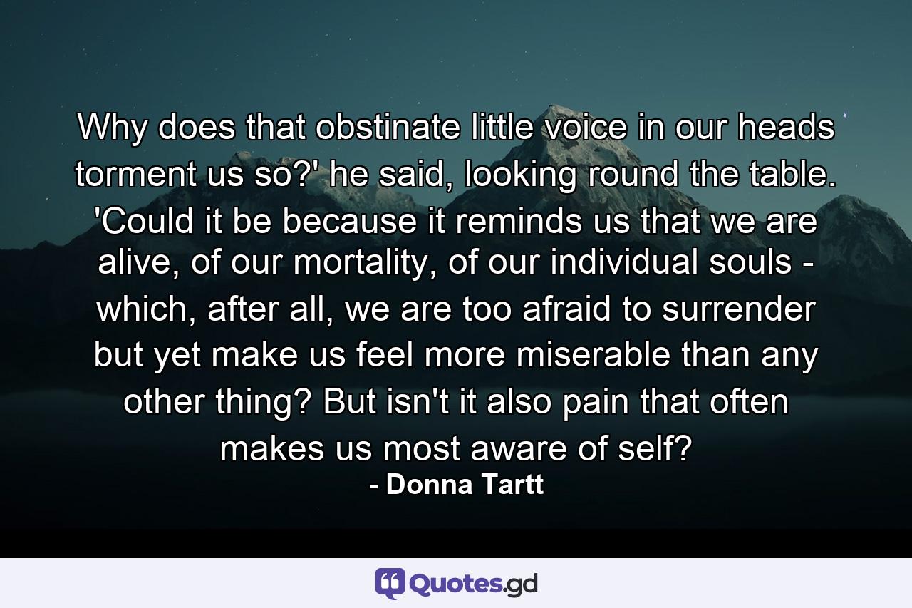 Why does that obstinate little voice in our heads torment us so?' he said, looking round the table. 'Could it be because it reminds us that we are alive, of our mortality, of our individual souls - which, after all, we are too afraid to surrender but yet make us feel more miserable than any other thing? But isn't it also pain that often makes us most aware of self? - Quote by Donna Tartt