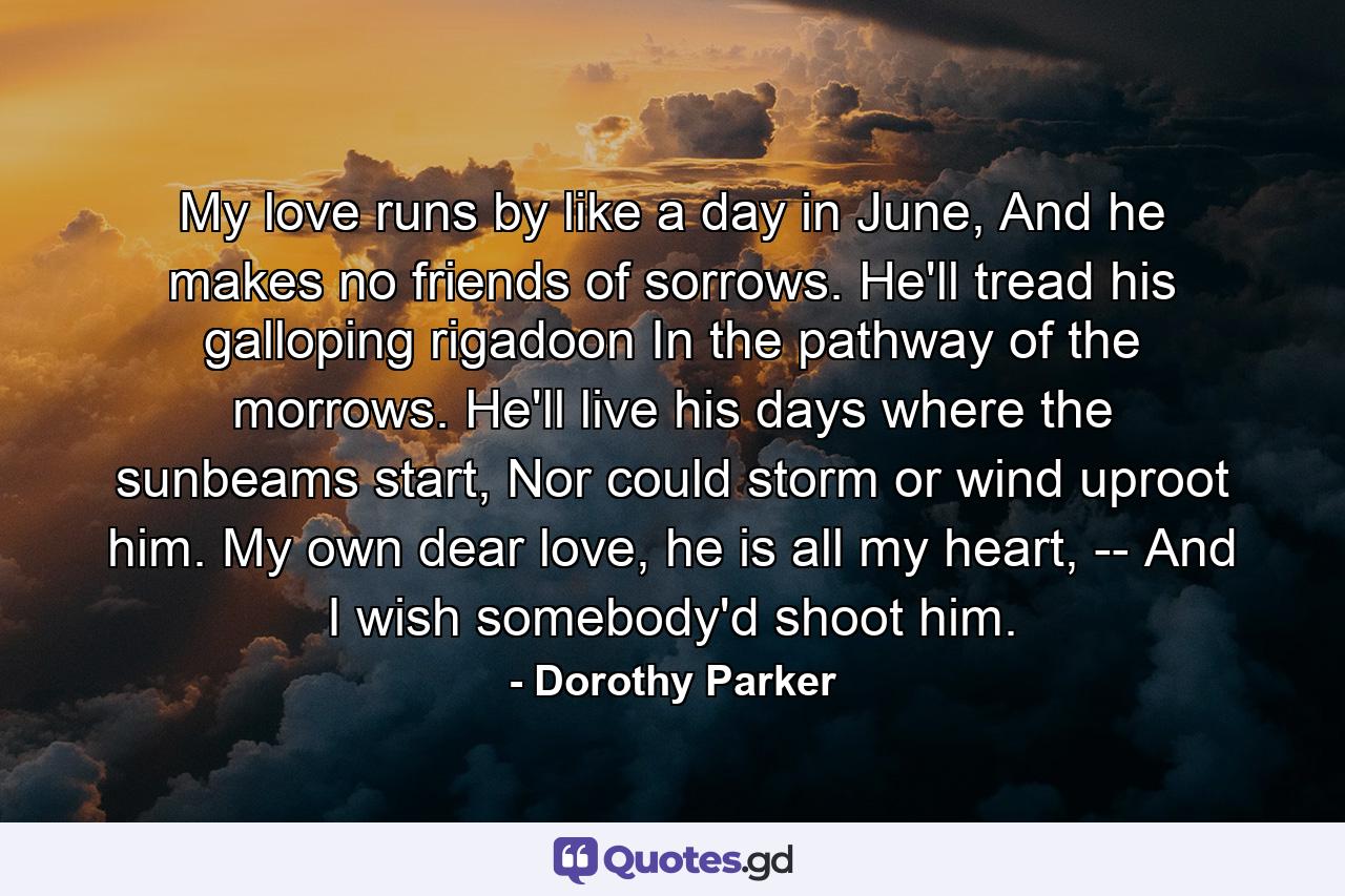 My love runs by like a day in June, And he makes no friends of sorrows. He'll tread his galloping rigadoon In the pathway of the morrows. He'll live his days where the sunbeams start, Nor could storm or wind uproot him. My own dear love, he is all my heart, -- And I wish somebody'd shoot him. - Quote by Dorothy Parker