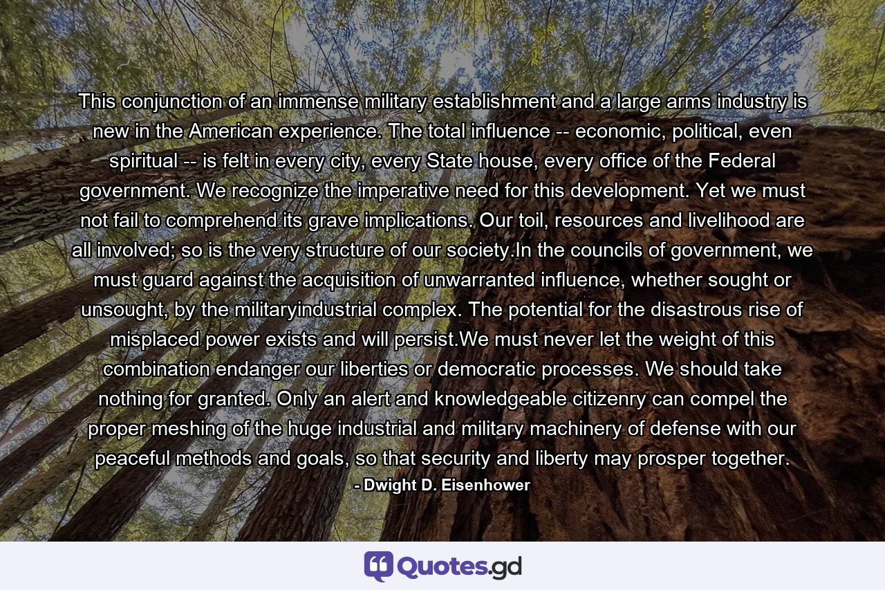 This conjunction of an immense military establishment and a large arms industry is new in the American experience. The total influence -- economic, political, even spiritual -- is felt in every city, every State house, every office of the Federal government. We recognize the imperative need for this development. Yet we must not fail to comprehend its grave implications. Our toil, resources and livelihood are all involved; so is the very structure of our society.In the councils of government, we must guard against the acquisition of unwarranted influence, whether sought or unsought, by the militaryindustrial complex. The potential for the disastrous rise of misplaced power exists and will persist.We must never let the weight of this combination endanger our liberties or democratic processes. We should take nothing for granted. Only an alert and knowledgeable citizenry can compel the proper meshing of the huge industrial and military machinery of defense with our peaceful methods and goals, so that security and liberty may prosper together. - Quote by Dwight D. Eisenhower