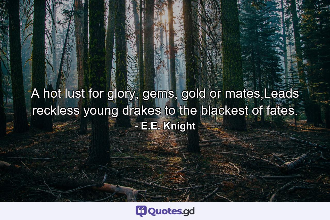 A hot lust for glory, gems, gold or mates,Leads reckless young drakes to the blackest of fates. - Quote by E.E. Knight