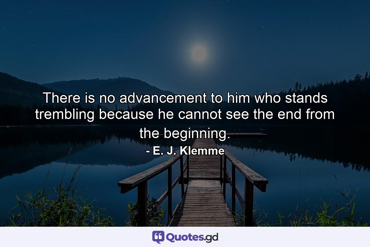 There is no advancement to him who stands trembling because he cannot see the end from the beginning. - Quote by E. J. Klemme