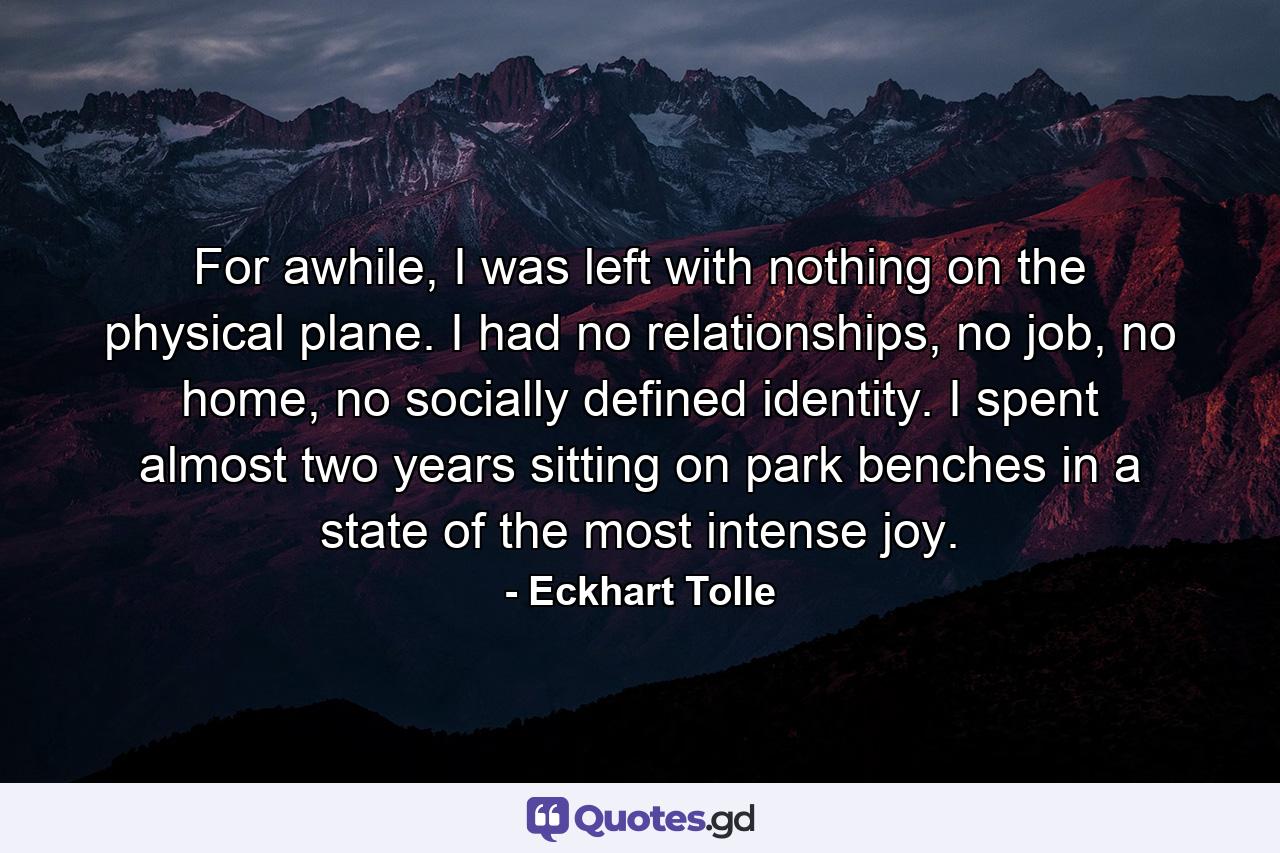 For awhile, I was left with nothing on the physical plane. I had no relationships, no job, no home, no socially defined identity. I spent almost two years sitting on park benches in a state of the most intense joy. - Quote by Eckhart Tolle