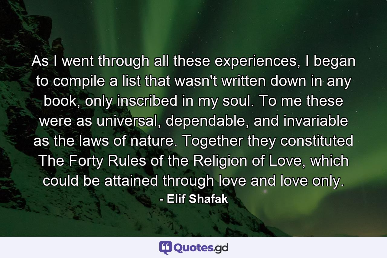 As I went through all these experiences, I began to compile a list that wasn't written down in any book, only inscribed in my soul. To me these were as universal, dependable, and invariable as the laws of nature. Together they constituted The Forty Rules of the Religion of Love, which could be attained through love and love only. - Quote by Elif Shafak