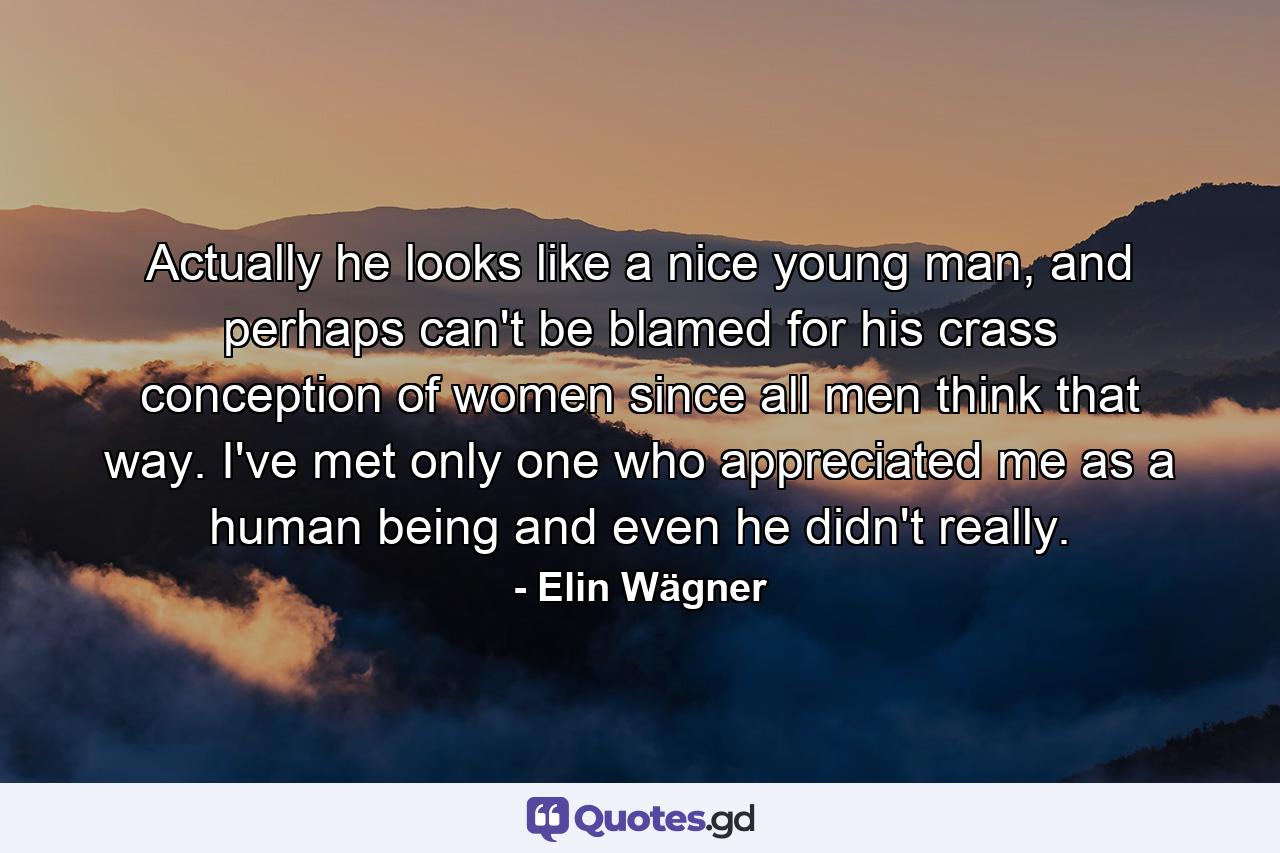 Actually he looks like a nice young man, and perhaps can't be blamed for his crass conception of women since all men think that way. I've met only one who appreciated me as a human being and even he didn't really. - Quote by Elin Wägner