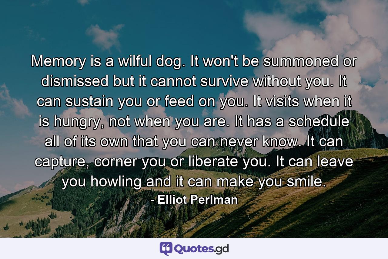 Memory is a wilful dog. It won't be summoned or dismissed but it cannot survive without you. It can sustain you or feed on you. It visits when it is hungry, not when you are. It has a schedule all of its own that you can never know. It can capture, corner you or liberate you. It can leave you howling and it can make you smile. - Quote by Elliot Perlman