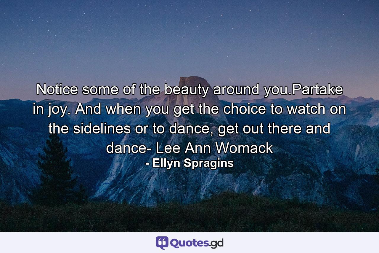 Notice some of the beauty around you.Partake in joy. And when you get the choice to watch on the sidelines or to dance, get out there and dance- Lee Ann Womack - Quote by Ellyn Spragins