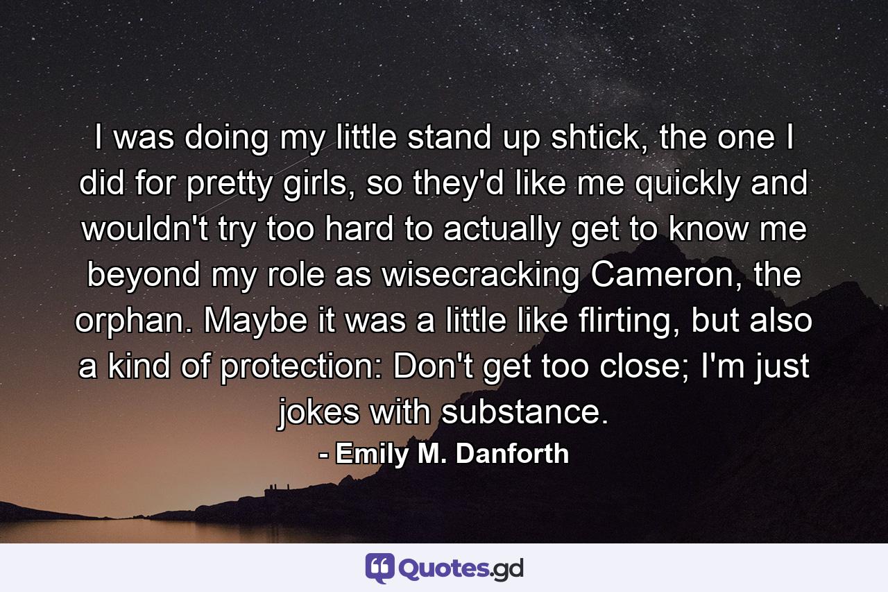 I was doing my little stand up shtick, the one I did for pretty girls, so they'd like me quickly and wouldn't try too hard to actually get to know me beyond my role as wisecracking Cameron, the orphan. Maybe it was a little like flirting, but also a kind of protection: Don't get too close; I'm just jokes with substance. - Quote by Emily M. Danforth