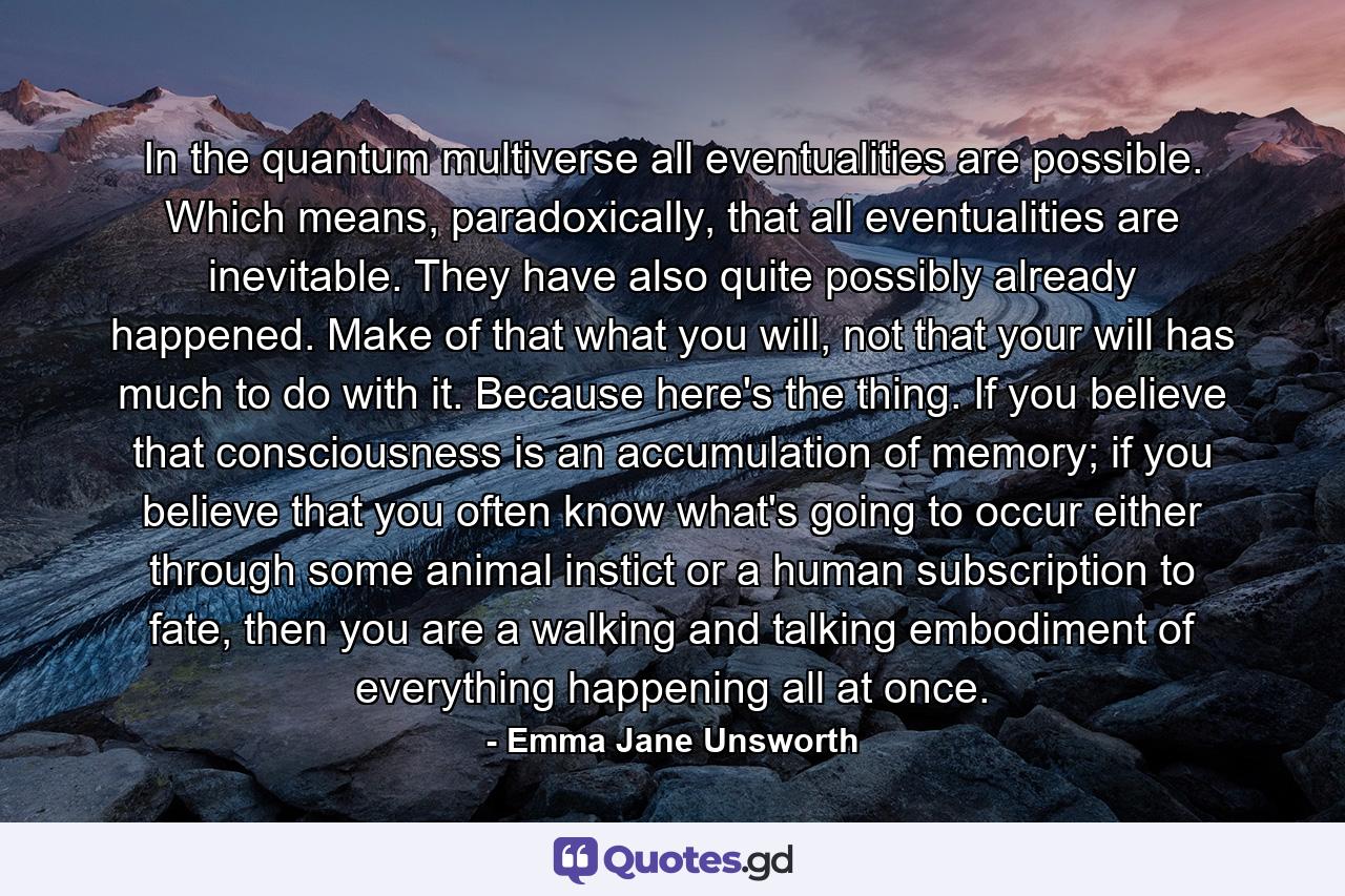 In the quantum multiverse all eventualities are possible. Which means, paradoxically, that all eventualities are inevitable. They have also quite possibly already happened. Make of that what you will, not that your will has much to do with it. Because here's the thing. If you believe that consciousness is an accumulation of memory; if you believe that you often know what's going to occur either through some animal instict or a human subscription to fate, then you are a walking and talking embodiment of everything happening all at once. - Quote by Emma Jane Unsworth