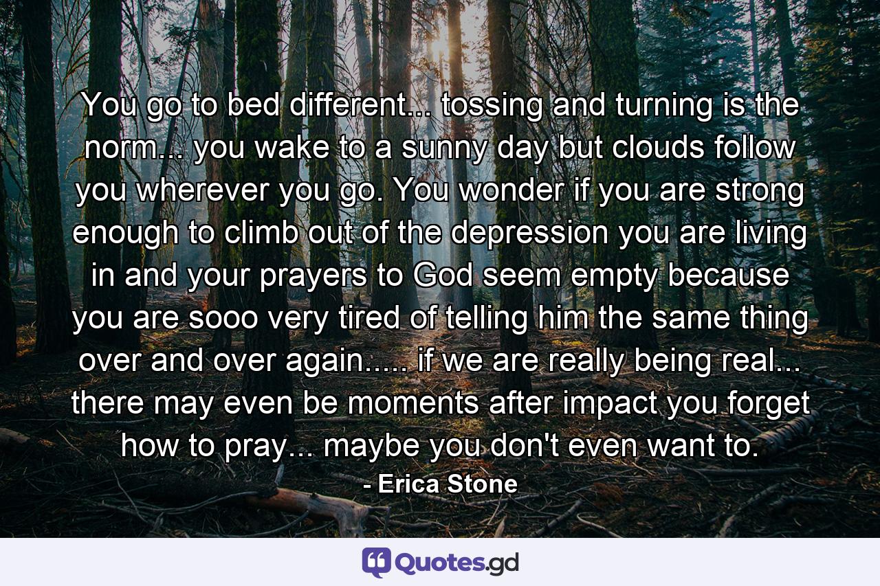 You go to bed different... tossing and turning is the norm... you wake to a sunny day but clouds follow you wherever you go. You wonder if you are strong enough to climb out of the depression you are living in and your prayers to God seem empty because you are sooo very tired of telling him the same thing over and over again..... if we are really being real... there may even be moments after impact you forget how to pray... maybe you don't even want to. - Quote by Erica Stone