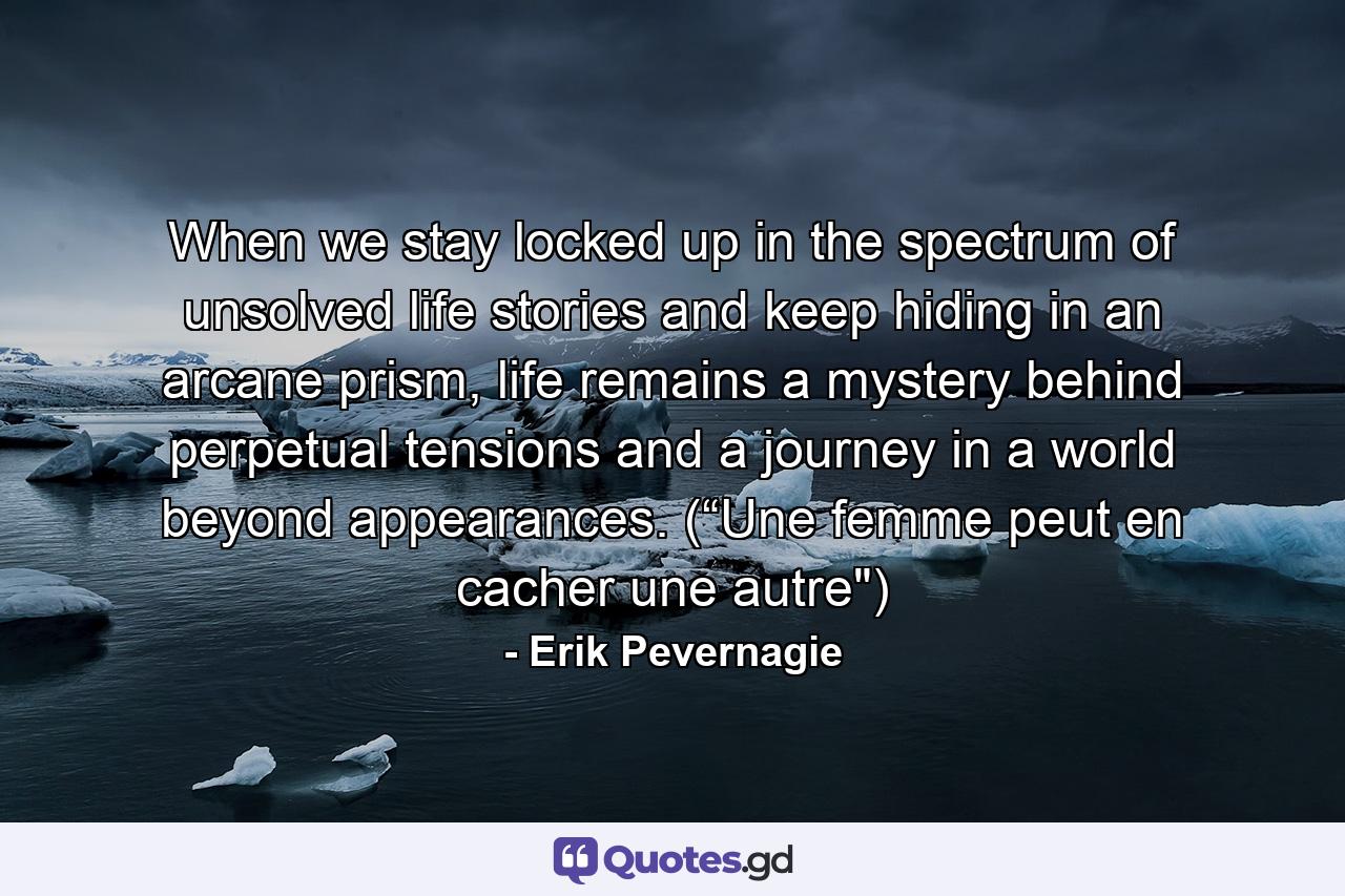 When we stay locked up in the spectrum of unsolved life stories and keep hiding in an arcane prism, life remains a mystery behind perpetual tensions and a journey in a world beyond appearances. (“Une femme peut en cacher une autre