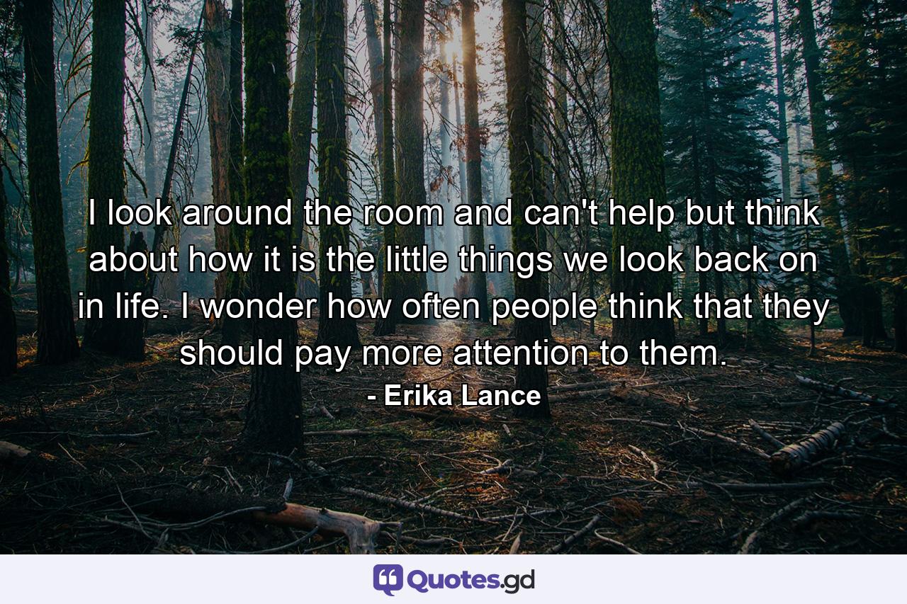 I look around the room and can't help but think about how it is the little things we look back on in life. I wonder how often people think that they should pay more attention to them. - Quote by Erika Lance