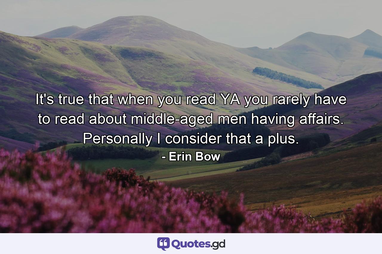 It's true that when you read YA you rarely have to read about middle-aged men having affairs. Personally I consider that a plus. - Quote by Erin Bow