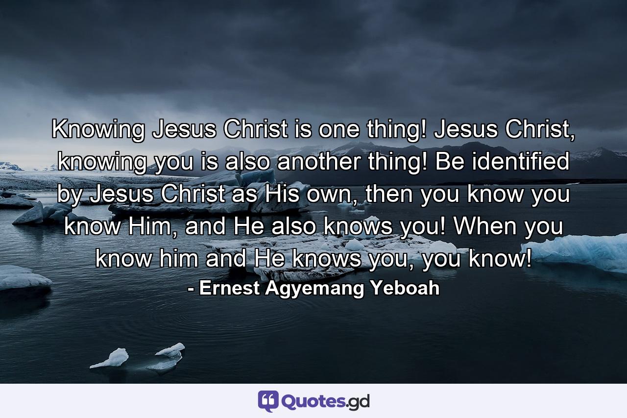 Knowing Jesus Christ is one thing! Jesus Christ, knowing you is also another thing! Be identified by Jesus Christ as His own, then you know you know Him, and He also knows you! When you know him and He knows you, you know! - Quote by Ernest Agyemang Yeboah