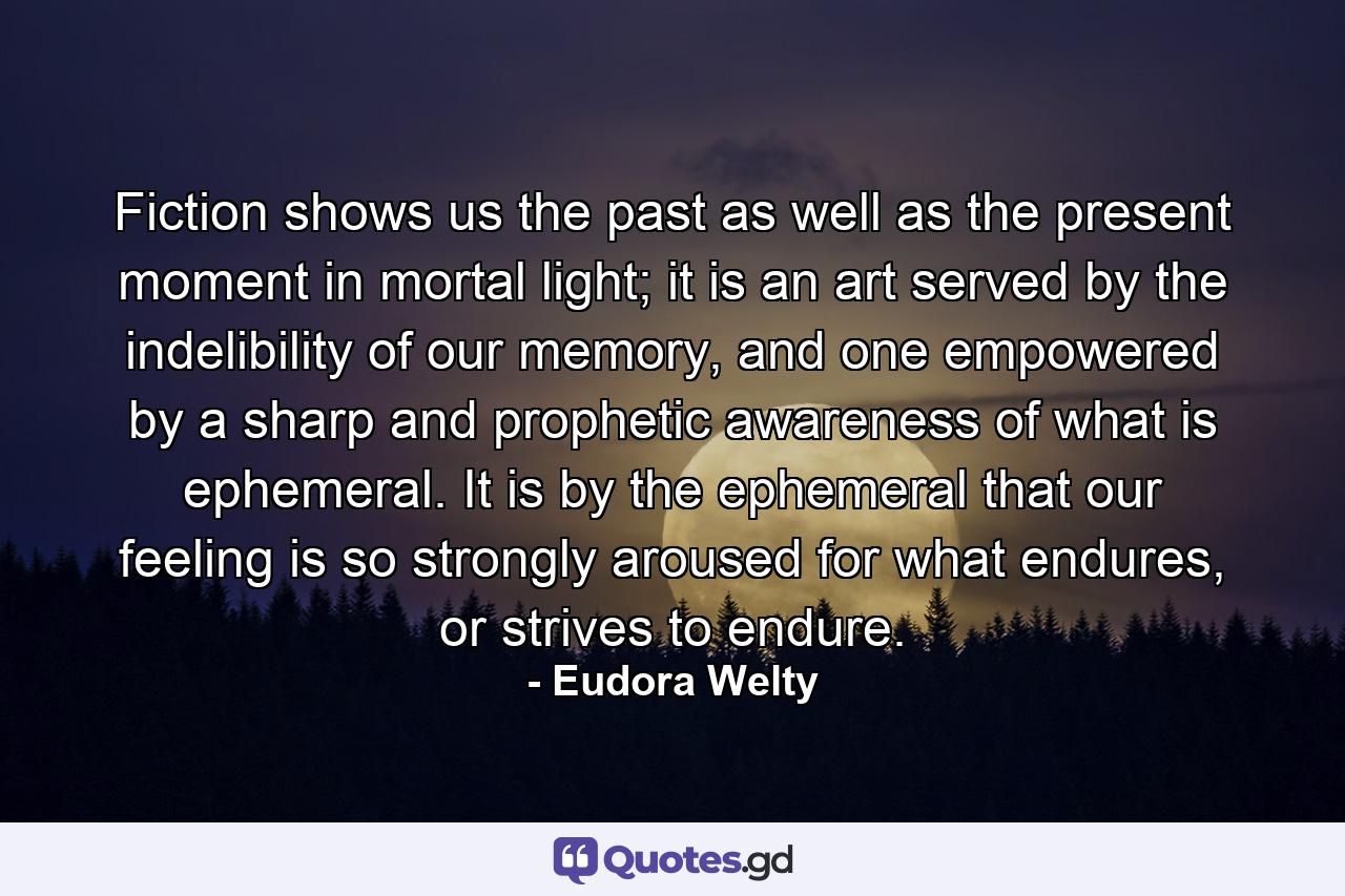 Fiction shows us the past as well as the present moment in mortal light; it is an art served by the indelibility of our memory, and one empowered by a sharp and prophetic awareness of what is ephemeral. It is by the ephemeral that our feeling is so strongly aroused for what endures, or strives to endure. - Quote by Eudora Welty