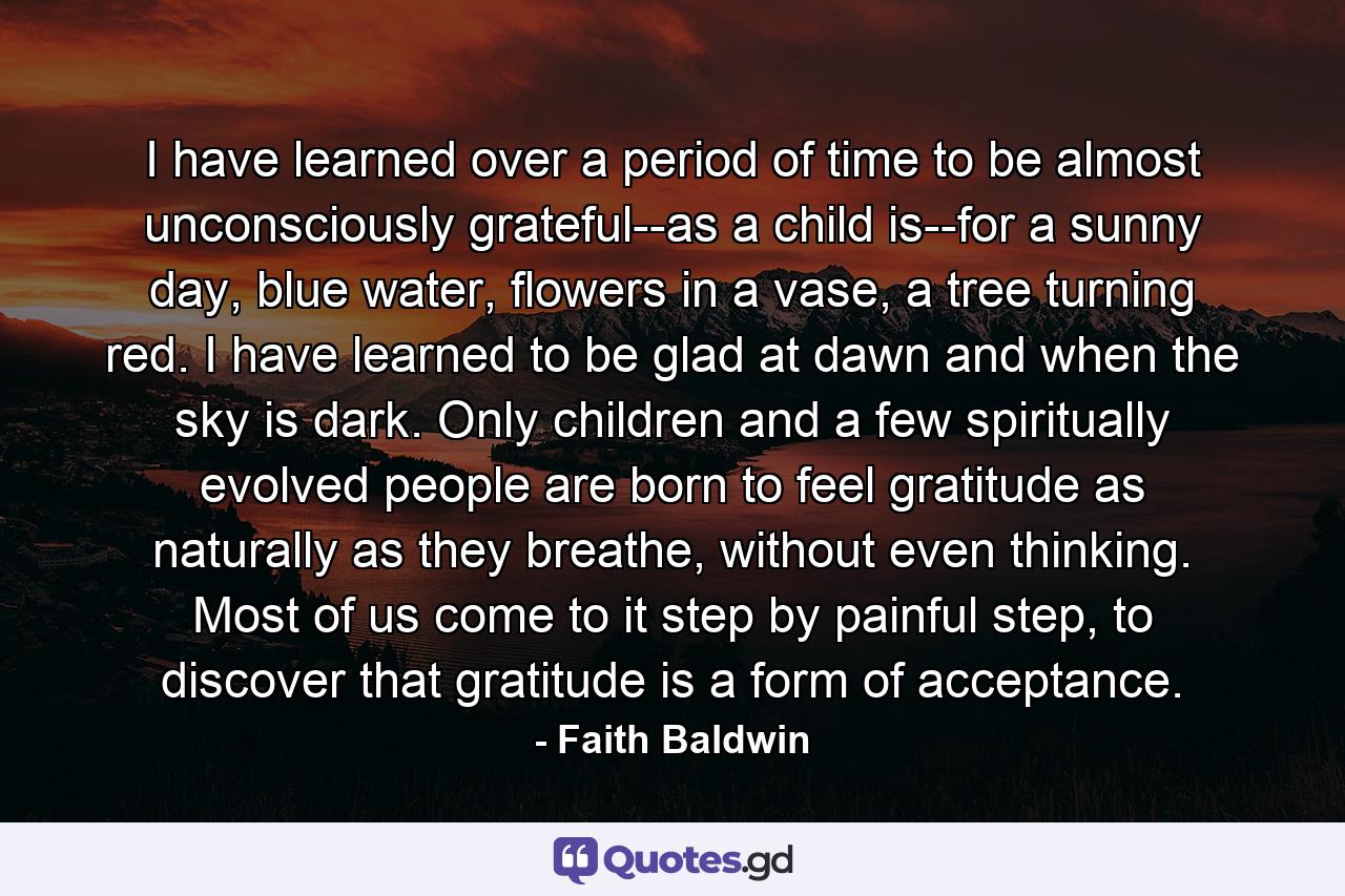 I have learned over a period of time to be almost unconsciously grateful--as a child is--for a sunny day, blue water, flowers in a vase, a tree turning red. I have learned to be glad at dawn and when the sky is dark. Only children and a few spiritually evolved people are born to feel gratitude as naturally as they breathe, without even thinking. Most of us come to it step by painful step, to discover that gratitude is a form of acceptance. - Quote by Faith Baldwin