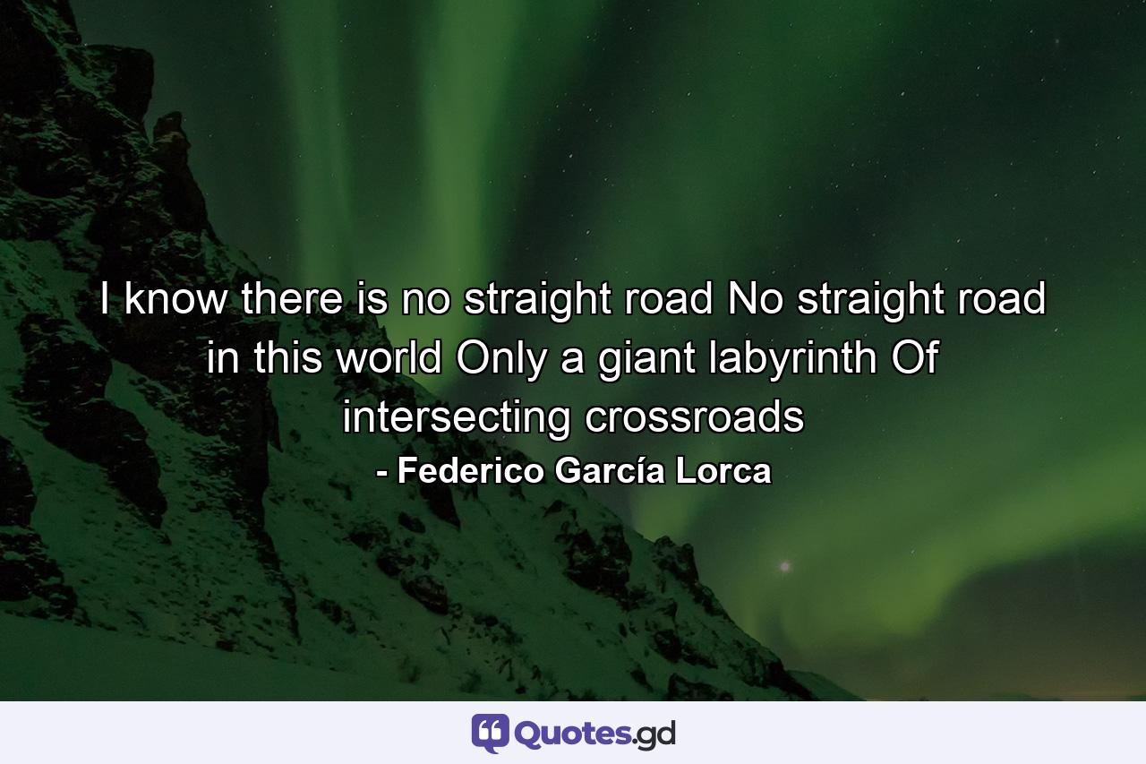 I know there is no straight road No straight road in this world Only a giant labyrinth Of intersecting crossroads - Quote by Federico García Lorca