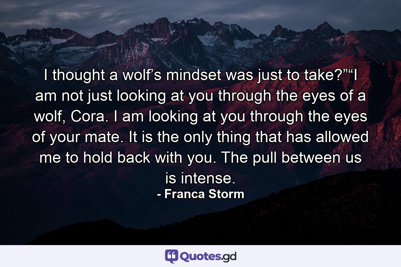 I thought a wolf’s mindset was just to take?”“I am not just looking at you through the eyes of a wolf, Cora. I am looking at you through the eyes of your mate. It is the only thing that has allowed me to hold back with you. The pull between us is intense. - Quote by Franca Storm