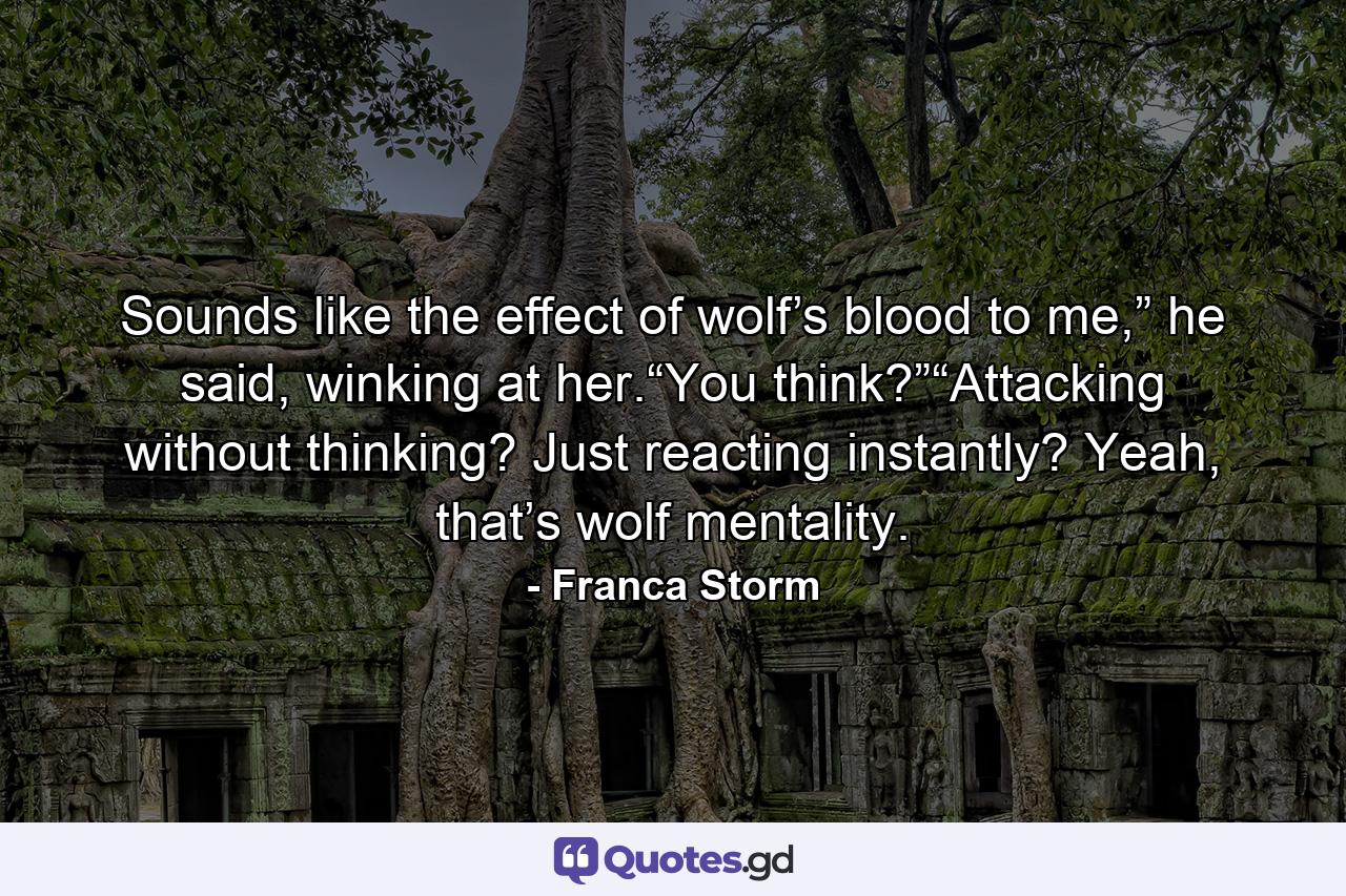 Sounds like the effect of wolf’s blood to me,” he said, winking at her.“You think?”“Attacking without thinking? Just reacting instantly? Yeah, that’s wolf mentality. - Quote by Franca Storm