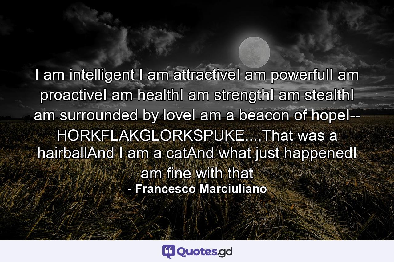 I am intelligent I am attractiveI am powerfulI am proactiveI am healthI am strengthI am stealthI am surrounded by loveI am a beacon of hopeI-- HORKFLAKGLORKSPUKE....That was a hairballAnd I am a catAnd what just happenedI am fine with that - Quote by Francesco Marciuliano