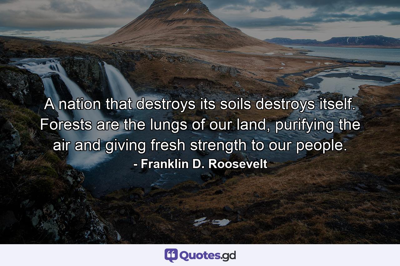 A nation that destroys its soils destroys itself. Forests are the lungs of our land, purifying the air and giving fresh strength to our people. - Quote by Franklin D. Roosevelt