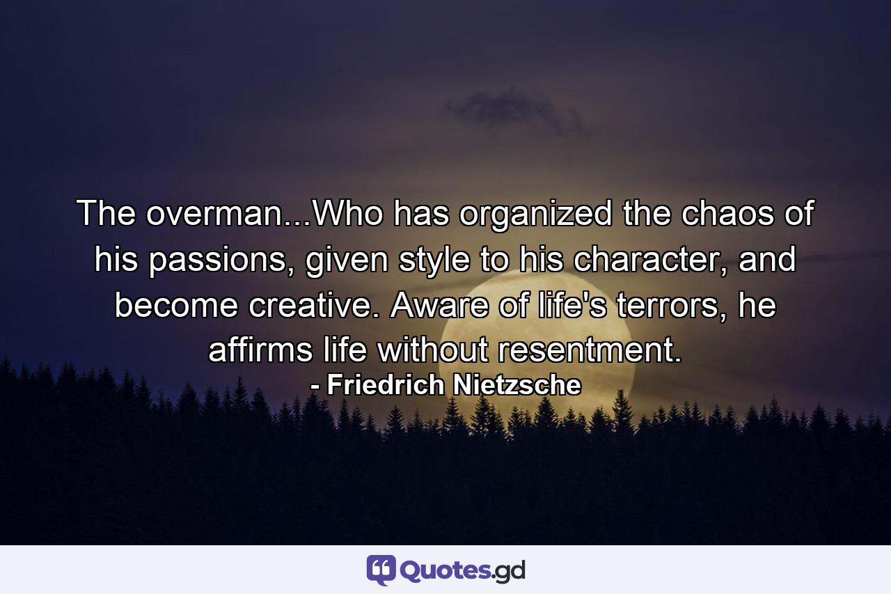 The overman...Who has organized the chaos of his passions, given style to his character, and become creative. Aware of life's terrors, he affirms life without resentment. - Quote by Friedrich Nietzsche