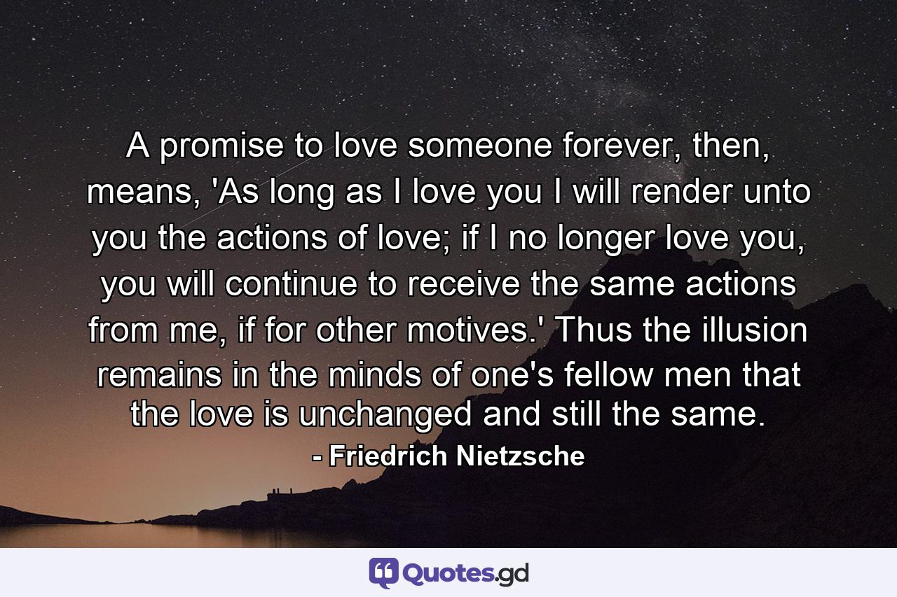 A promise to love someone forever, then, means, 'As long as I love you I will render unto you the actions of love; if I no longer love you, you will continue to receive the same actions from me, if for other motives.' Thus the illusion remains in the minds of one's fellow men that the love is unchanged and still the same. - Quote by Friedrich Nietzsche