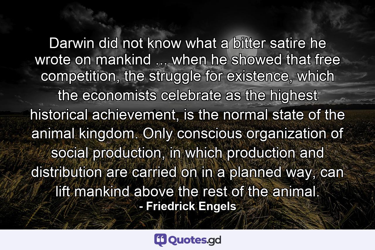 Darwin did not know what a bitter satire he wrote on mankind ... when he showed that free competition, the struggle for existence, which the economists celebrate as the highest historical achievement, is the normal state of the animal kingdom. Only conscious organization of social production, in which production and distribution are carried on in a planned way, can lift mankind above the rest of the animal. - Quote by Friedrick Engels