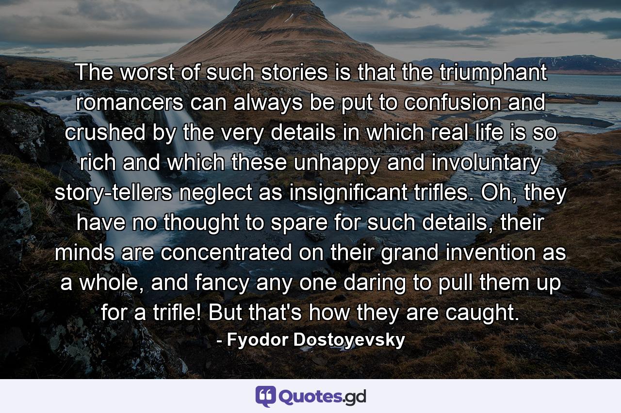 The worst of such stories is that the triumphant romancers can always be put to confusion and crushed by the very details in which real life is so rich and which these unhappy and involuntary story-tellers neglect as insignificant trifles. Oh, they have no thought to spare for such details, their minds are concentrated on their grand invention as a whole, and fancy any one daring to pull them up for a trifle! But that's how they are caught. - Quote by Fyodor Dostoyevsky