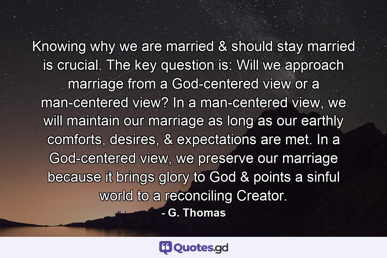 Knowing why we are married & should stay married is crucial. The key question is: Will we approach marriage from a God-centered view or a man-centered view? In a man-centered view, we will maintain our marriage as long as our earthly comforts, desires, & expectations are met. In a God-centered view, we preserve our marriage because it brings glory to God & points a sinful world to a reconciling Creator. - Quote by G. Thomas