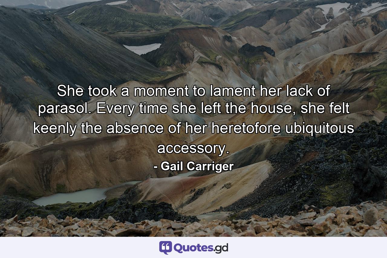 She took a moment to lament her lack of parasol. Every time she left the house, she felt keenly the absence of her heretofore ubiquitous accessory. - Quote by Gail Carriger