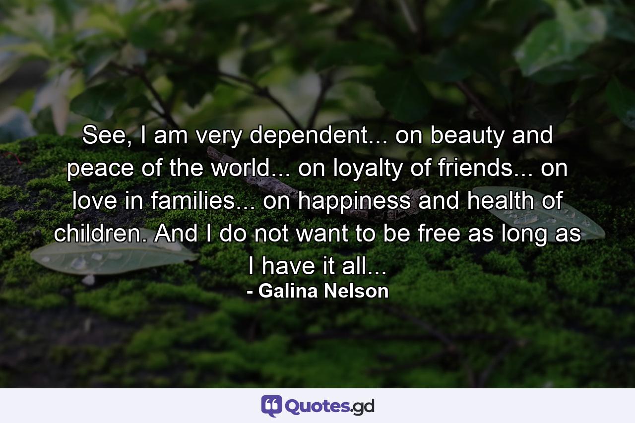 See, I am very dependent... on beauty and peace of the world... on loyalty of friends... on love in families... on happiness and health of children. And I do not want to be free as long as I have it all... - Quote by Galina Nelson