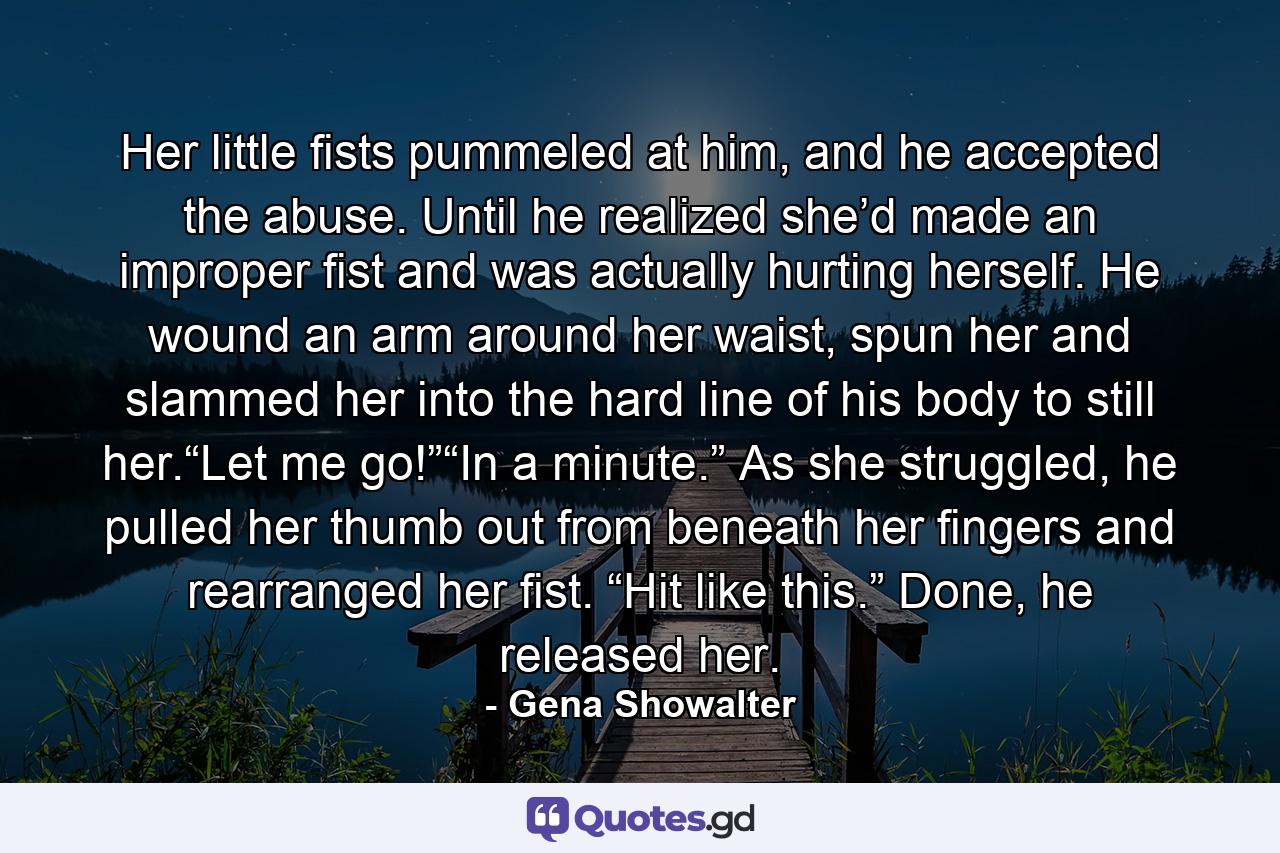 Her little fists pummeled at him, and he accepted the abuse. Until he realized she’d made an improper fist and was actually hurting herself. He wound an arm around her waist, spun her and slammed her into the hard line of his body to still her.“Let me go!”“In a minute.” As she struggled, he pulled her thumb out from beneath her fingers and rearranged her fist. “Hit like this.” Done, he released her. - Quote by Gena Showalter