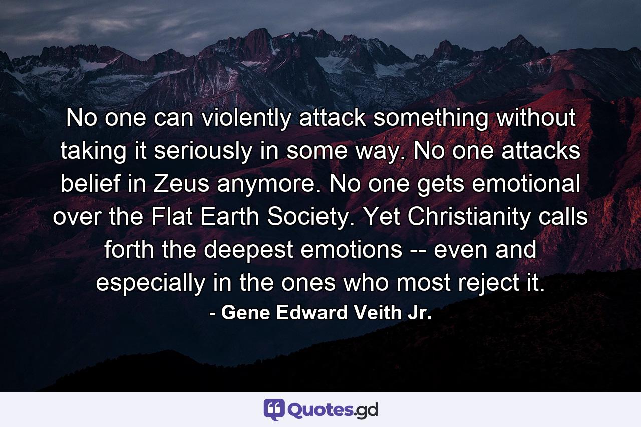 No one can violently attack something without taking it seriously in some way. No one attacks belief in Zeus anymore. No one gets emotional over the Flat Earth Society. Yet Christianity calls forth the deepest emotions -- even and especially in the ones who most reject it. - Quote by Gene Edward Veith Jr.