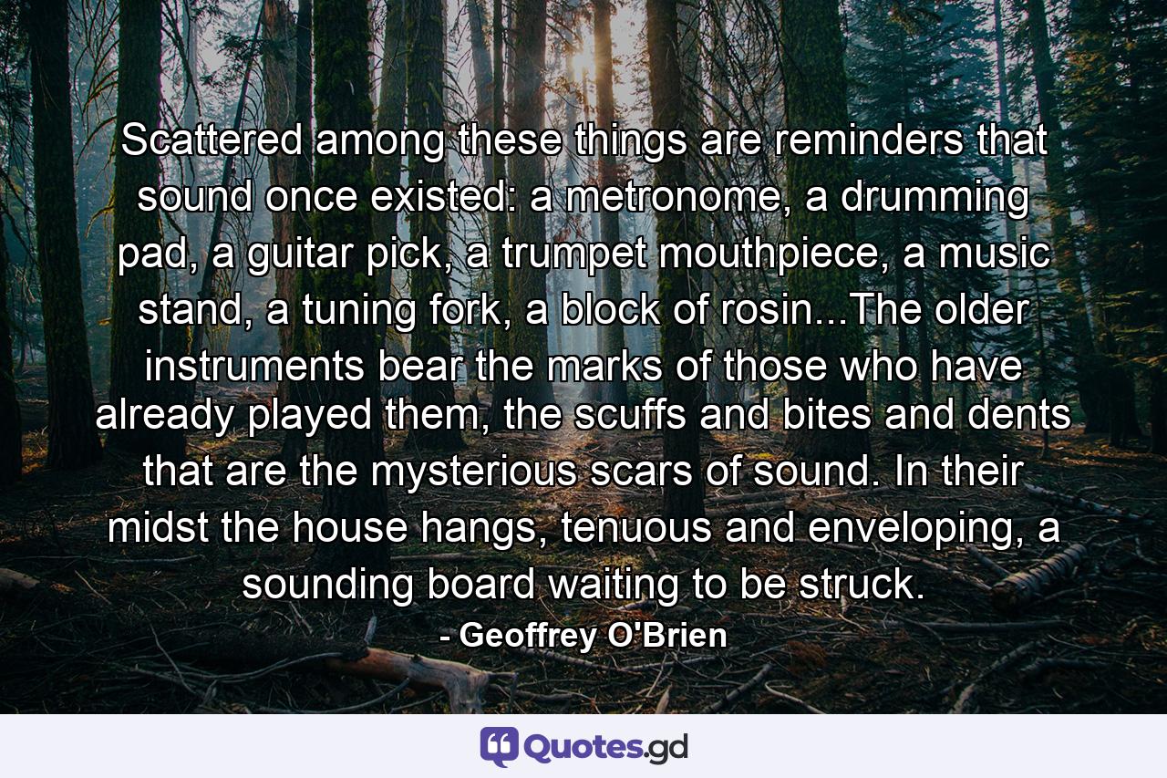 Scattered among these things are reminders that sound once existed: a metronome, a drumming pad, a guitar pick, a trumpet mouthpiece, a music stand, a tuning fork, a block of rosin...The older instruments bear the marks of those who have already played them, the scuffs and bites and dents that are the mysterious scars of sound. In their midst the house hangs, tenuous and enveloping, a sounding board waiting to be struck. - Quote by Geoffrey O'Brien