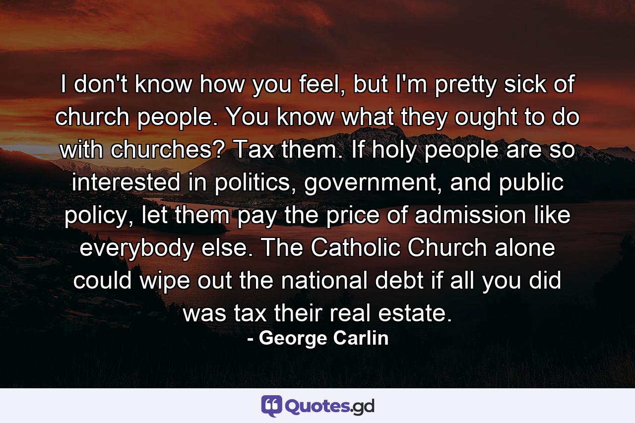 I don't know how you feel, but I'm pretty sick of church people. You know what they ought to do with churches? Tax them. If holy people are so interested in politics, government, and public policy, let them pay the price of admission like everybody else. The Catholic Church alone could wipe out the national debt if all you did was tax their real estate. - Quote by George Carlin