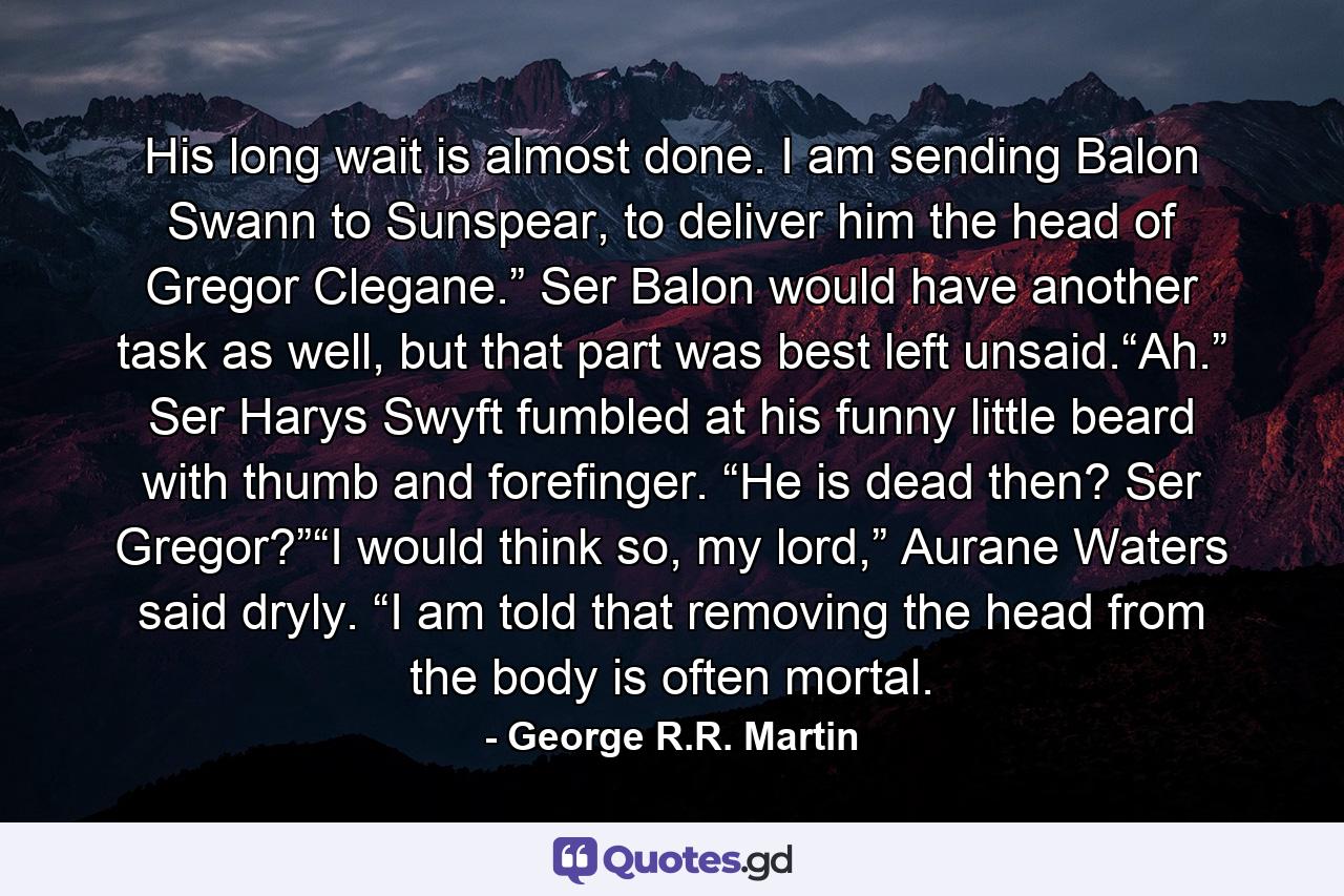 His long wait is almost done. I am sending Balon Swann to Sunspear, to deliver him the head of Gregor Clegane.” Ser Balon would have another task as well, but that part was best left unsaid.“Ah.” Ser Harys Swyft fumbled at his funny little beard with thumb and forefinger. “He is dead then? Ser Gregor?”“I would think so, my lord,” Aurane Waters said dryly. “I am told that removing the head from the body is often mortal. - Quote by George R.R. Martin