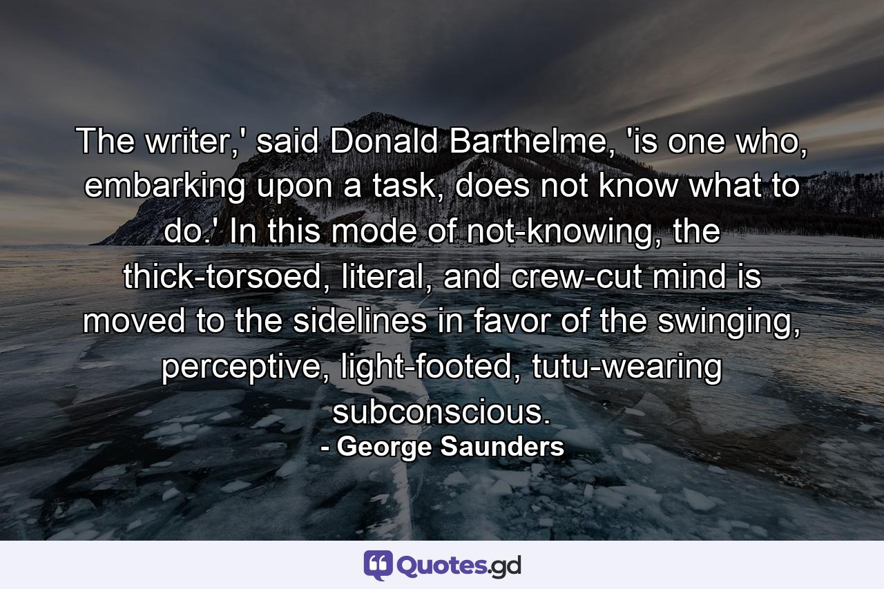 The writer,' said Donald Barthelme, 'is one who, embarking upon a task, does not know what to do.' In this mode of not-knowing, the thick-torsoed, literal, and crew-cut mind is moved to the sidelines in favor of the swinging, perceptive, light-footed, tutu-wearing subconscious. - Quote by George Saunders