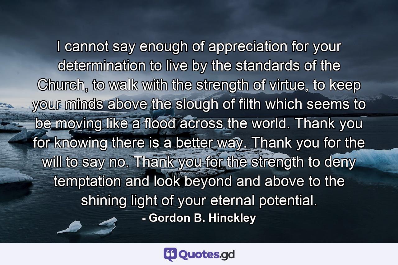 I cannot say enough of appreciation for your determination to live by the standards of the Church, to walk with the strength of virtue, to keep your minds above the slough of filth which seems to be moving like a flood across the world. Thank you for knowing there is a better way. Thank you for the will to say no. Thank you for the strength to deny temptation and look beyond and above to the shining light of your eternal potential. - Quote by Gordon B. Hinckley