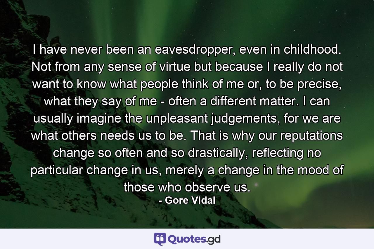 I have never been an eavesdropper, even in childhood. Not from any sense of virtue but because I really do not want to know what people think of me or, to be precise, what they say of me - often a different matter. I can usually imagine the unpleasant judgements, for we are what others needs us to be. That is why our reputations change so often and so drastically, reflecting no particular change in us, merely a change in the mood of those who observe us. - Quote by Gore Vidal