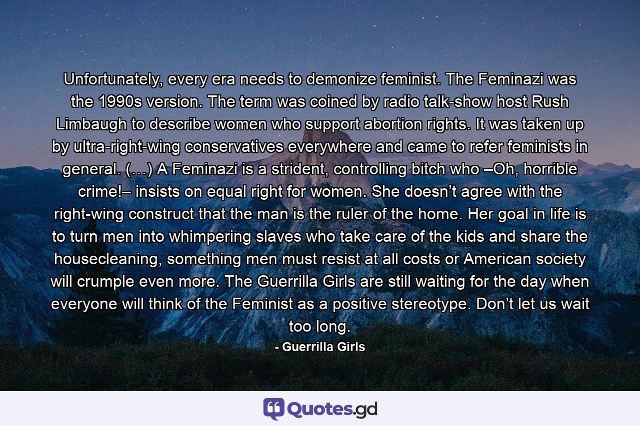 Unfortunately, every era needs to demonize feminist. The Feminazi was the 1990s version. The term was coined by radio talk-show host Rush Limbaugh to describe women who support abortion rights. It was taken up by ultra-right-wing conservatives everywhere and came to refer feminists in general. (…) A Feminazi is a strident, controlling bitch who –Oh, horrible crime!– insists on equal right for women. She doesn’t agree with the right-wing construct that the man is the ruler of the home. Her goal in life is to turn men into whimpering slaves who take care of the kids and share the housecleaning, something men must resist at all costs or American society will crumple even more. The Guerrilla Girls are still waiting for the day when everyone will think of the Feminist as a positive stereotype. Don’t let us wait too long. - Quote by Guerrilla Girls