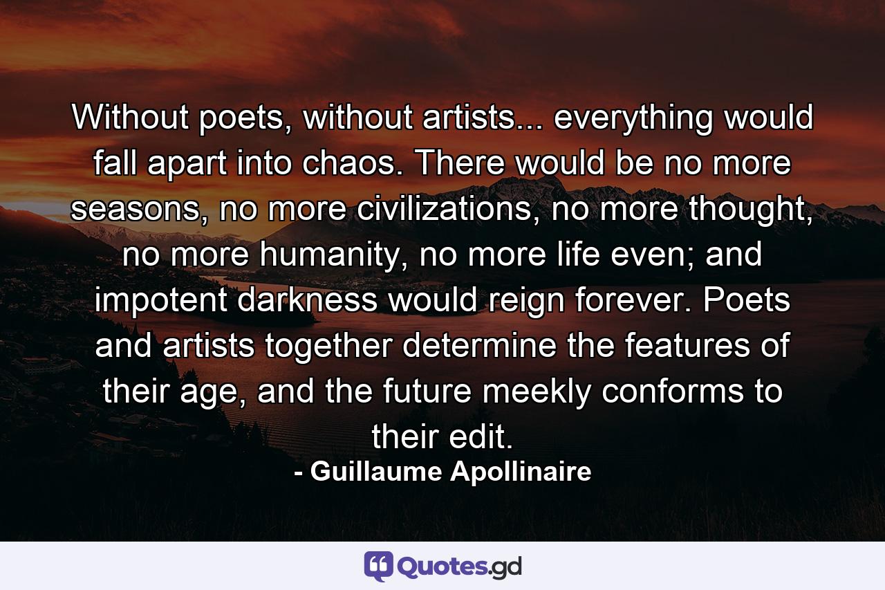 Without poets, without artists... everything would fall apart into chaos. There would be no more seasons, no more civilizations, no more thought, no more humanity, no more life even; and impotent darkness would reign forever. Poets and artists together determine the features of their age, and the future meekly conforms to their edit. - Quote by Guillaume Apollinaire