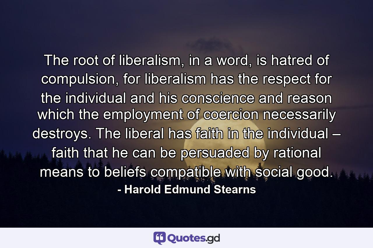 The root of liberalism, in a word, is hatred of compulsion, for liberalism has the respect for the individual and his conscience and reason which the employment of coercion necessarily destroys. The liberal has faith in the individual – faith that he can be persuaded by rational means to beliefs compatible with social good. - Quote by Harold Edmund Stearns